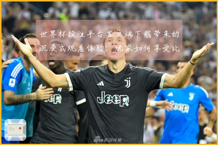 世界杯投注平台客户端下载带来的沉浸式观看体验：玩家如何享受比赛每一刻