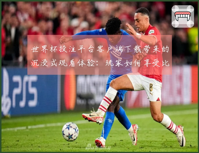 世界杯投注平台客户端下载带来的沉浸式观看体验：玩家如何享受比赛每一刻