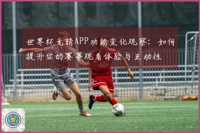 世界杯竞猜APP功能变化观察：如何提升你的赛事观看体验与互动性